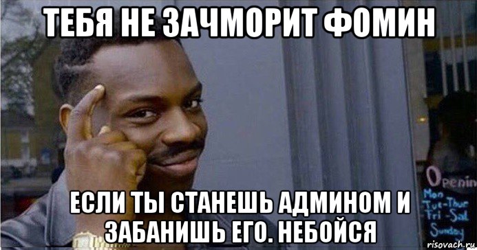 тебя не зачморит фомин если ты станешь админом и забанишь его. небойся