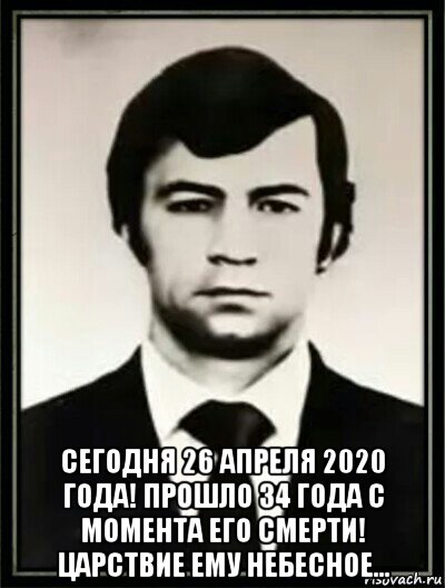  сегодня 26 апреля 2020 года! прошло 34 года с момента его смерти! царствие ему небесное...