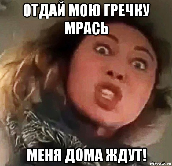 отдай мою гречку мрась меня дома ждут!