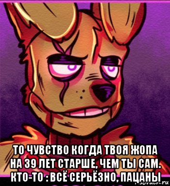  то чувство когда твоя жопа на 39 лет старше, чем ты сам. кто-то : всё серьёзно, пацаны