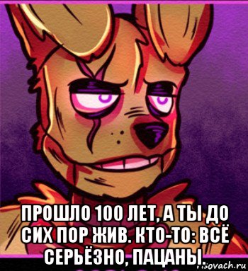  прошло 100 лет, а ты до сих пор жив. кто-то: всё серьёзно, пацаны.