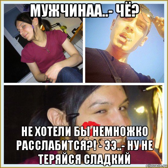 мужчинаа..- чё? не хотели бы немножко расслабится?! - ээ..- ну не теряйся сладкий
