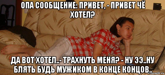 опа сообщение: привет, - привет чё хотел? да вот хотел..- трахнуть меня? - ну ээ..ну блять будь мужиком в конце концов..