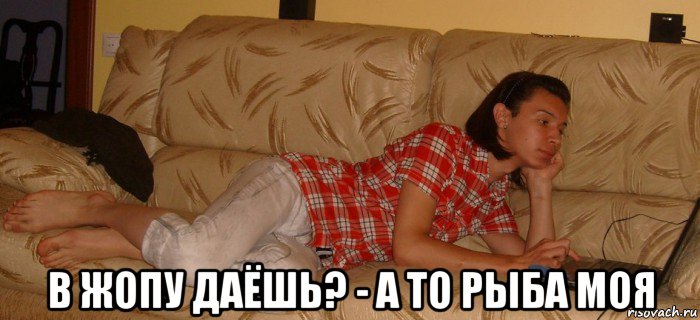  в жопу даёшь? - а то рыба моя