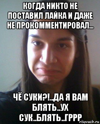 когда никто не поставил лайка и даже не прокомментировал... чё суки?!..да я вам блять..ух сук..блять..гррр