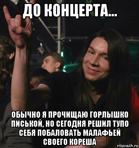 до концерта... обычно я прочищаю горлышко писькой, но сегодня решил тупо себя побаловать малафьей своего кореша, Мем Ярик-Шмарик МайСянов
