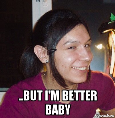  ..but i'm better baby