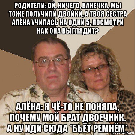 родители: ой, ничего, ванечка, мы тоже получили двойки, а твоя сестра алёна училась на одни 5, посмотри как она выглядит? алёна: я чё-то не поняла, почему мой брат двоечник. а ну иди сюда *бьёт ремнём*, Мем  Злые родители