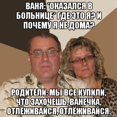 ваня: *оказался в больнице* где это я? и почему я не дома? родители: мы все купили, что захочешь, ванечка, отлёживайся, отлёживайся., Мем  Злые родители