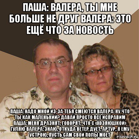 паша: валера, ты мне больше не друг валера: это ещё что за новость паша: надо мной из-за тебя смеются валера: ну что ты как маленький? давай просто все исправим паша: меня дразнят, говорят, что с «хозяюшкой» гуляю валера: знаю, откуда ветер дует, артур, я ему устрою, пусть сам свои полы моет, Мем  Злые родители