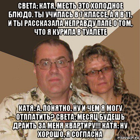 света: катя, месть это холодное блюдо. ты училась в 7 классе, а я в 11, и ты рассказала неправду папе о том, что я курила в туалете катя: а, понятно, ну и чем я могу отплатить? света: месяц будешь драить за меня квартиру!!! катя: ну хорошо, я согласна, Мем  Злые родители