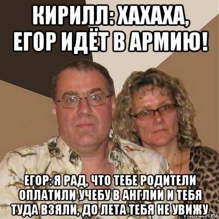 кирилл: хахаха, егор идёт в армию! егор: я рад, что тебе родители оплатили учебу в англии и тебя туда взяли, до лета тебя не увижу, Мем  Злые родители