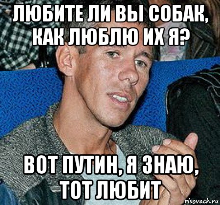 любите ли вы собак, как люблю их я? вот путин, я знаю, тот любит