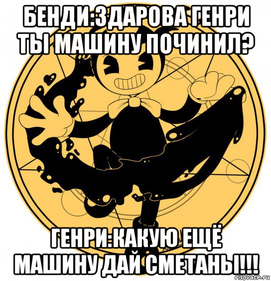 бенди:здарова генри ты машину починил? генри:какую ещё машину дай сметаны!!!