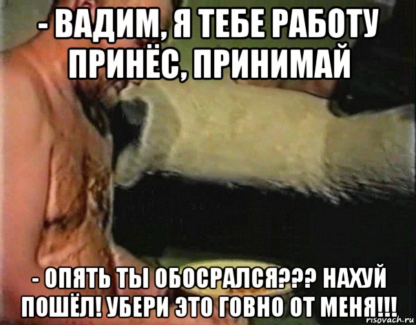 - вадим, я тебе работу принёс, принимай - опять ты обосрался??? нахуй пошёл! убери это говно от меня!!!, Мем братишка я тебе покушать принес