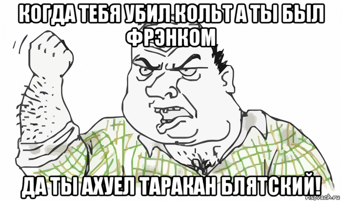 когда тебя убил кольт а ты был фрэнком да ты ахуел таракан блятский!