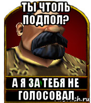 ты чтоль подпол? а я за тебя не голосовал