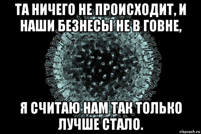 та ничего не происходит, и наши безнесы не в говне, я считаю нам так только лучше стало.