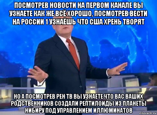 посмотрев новости на первом канале вы узнаете как же всё хорошо, посмотрев вести на россии 1 узнаёшь что сша хрень творят но а посмотрев рен тв вы узнаете что вас ваших родственников создали рептилоиды из планеты нибиру под управлением иллюминатов