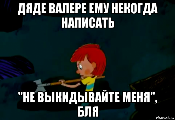 дяде валере ему некогда написать "не выкидывайте меня", бля