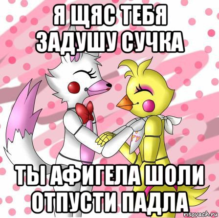 я щяс тебя задушу сучка ты афигела шоли отпусти падла