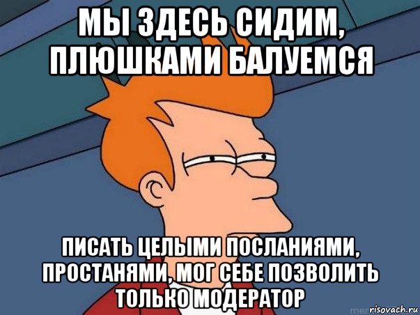 мы здесь сидим, плюшками балуемся писать целыми посланиями, простанями, мог себе позволить только модератор, Мем  Фрай (мне кажется или)