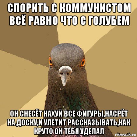 спорить с коммунистом всё равно что с голубем он снесёт нахуй все фигуры,насрёт на доску,и улетит рассказывать,как круто он тебя уделал