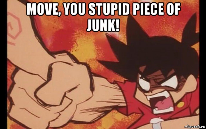 move, you stupid piece of junk! 