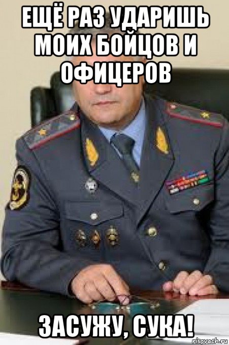 ещё раз ударишь моих бойцов и офицеров засужу, сука!
