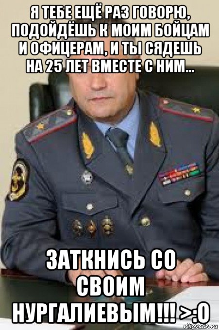 я тебе ещё раз говорю, подойдёшь к моим бойцам и офицерам, и ты сядешь на 25 лет вместе с ним... заткнись со своим нургалиевым!!! >:o
