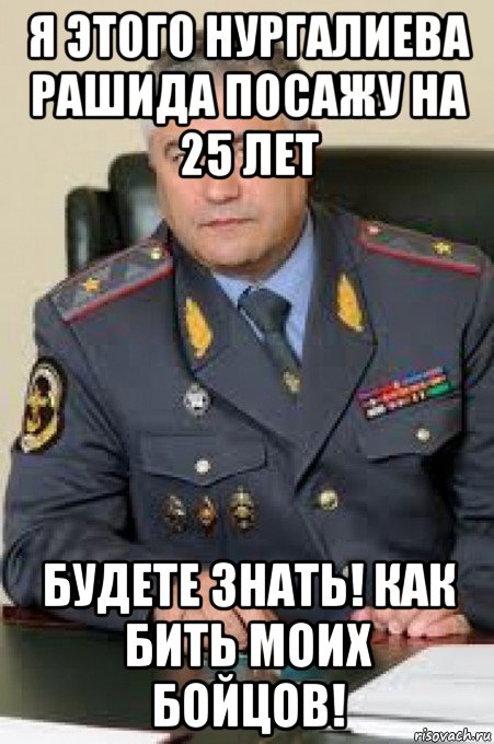 я этого нургалиева рашида посажу на 25 лет будете знать! как бить моих бойцов!