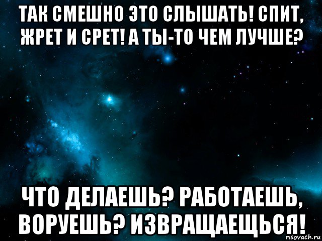 так смешно это слышать! спит, жрет и срет! а ты-то чем лучше? что делаешь? работаешь, воруешь? извращаещься!