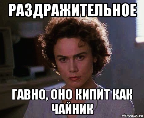 раздражительное гавно, оно кипит как чайник