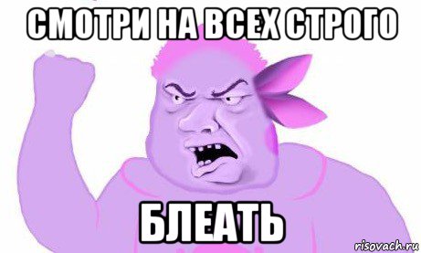 смотри на всех строго блеать