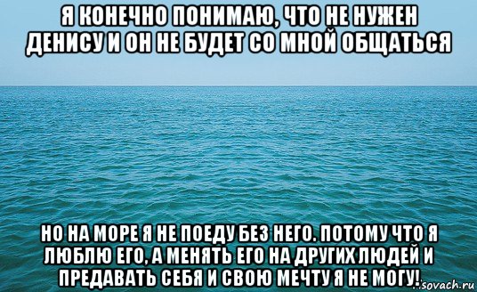 я конечно понимаю, что не нужен денису и он не будет со мной общаться но на море я не поеду без него. потому что я люблю его, а менять его на других людей и предавать себя и свою мечту я не могу!, Мем Море