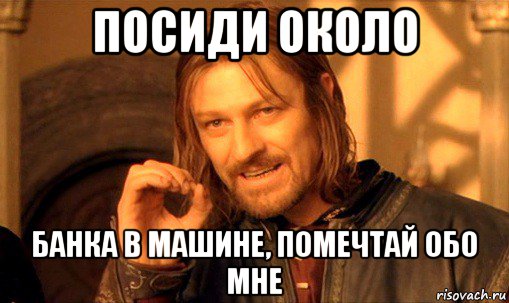 посиди около банка в машине, помечтай обо мне, Мем Нельзя просто так взять и (Боромир мем)