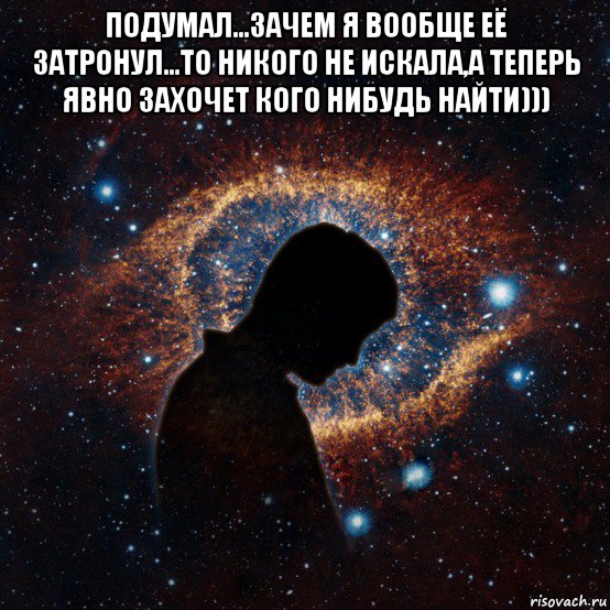 подумал...зачем я вообще её затронул...то никого не искала,а теперь явно захочет кого нибудь найти))) 