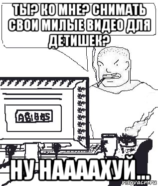 ты? ко мне? снимать свои милые видео для детишек? ну наааахуй...