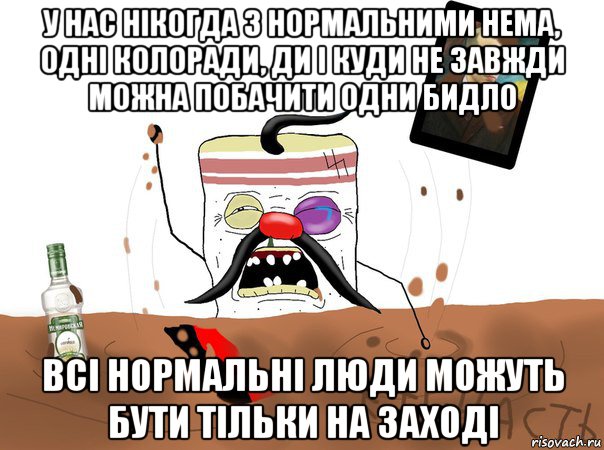 у нас нікогда з нормальними нема, одні колоради, ди і куди не завжди можна побачити одни бидло всі нормальні люди можуть бути тільки на заході