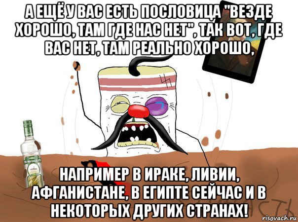 а ещё у вас есть пословица "везде хорошо, там где нас нет", так вот, где вас нет, там реально хорошо, например в ираке, ливии, афганистане, в египте сейчас и в некоторых других странах!, Мем Сальник вы все врети