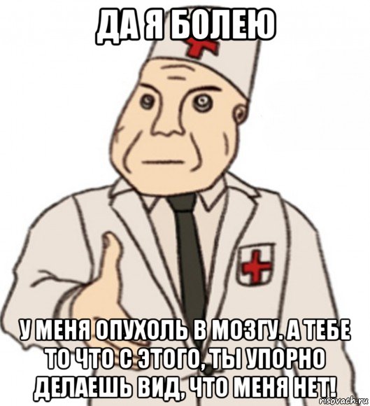 да я болею у меня опухоль в мозгу. а тебе то что с этого, ты упорно делаешь вид, что меня нет!