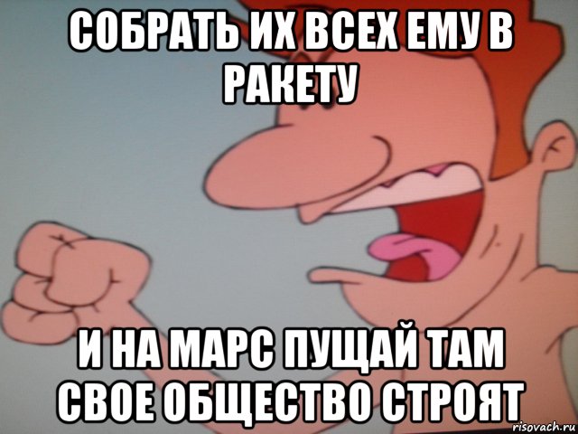собрать их всех ему в ракету и на марс пущай там свое общество строят, Мем Ьт