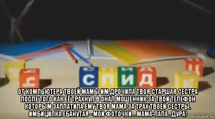  от компьютера твоей мамы им дрочила твоя старшая сестра после того как её трахнул в онал мошенник за твой телефон которым заплатила ему твоя мама за трах твоей сестры. имбицилка ебанутая - мои фоточки... мама-папа...дура!