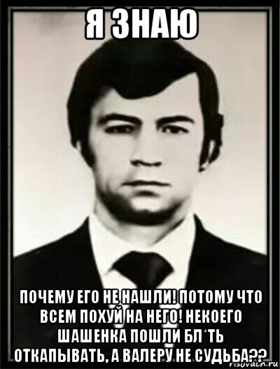 я знаю почему его не нашли! потому что всем похуй на него! некоего шашенка пошли бл*ть откапывать, а валеру не судьба??