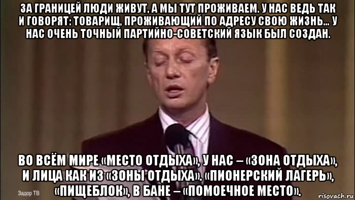 за границей люди живут, а мы тут проживаем. у нас ведь так и говорят: товарищ, проживающий по адресу свою жизнь… у нас очень точный партийно-советский язык был создан. во всём мире «место отдыха», у нас – «зона отдыха», и лица как из «зоны отдыха». «пионерский лагерь», «пищеблок», в бане – «помоечное место»., Мем Задорнов о сссс