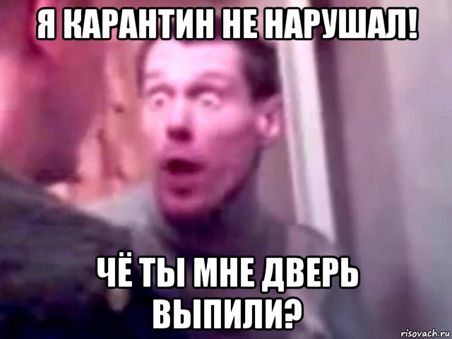 я карантин не нарушал! чё ты мне дверь выпили?