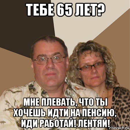 тебе 65 лет? мне плевать, что ты хочешь идти на пенсию, иди работай! лентяй!, Мем  Злые родители