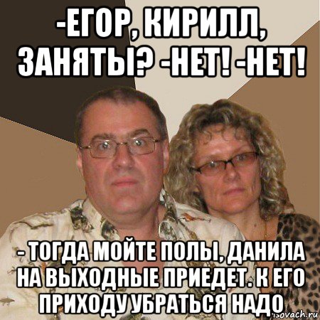 -егор, кирилл, заняты? -нет! -нет! - тогда мойте полы, данила на выходные приедет. к его приходу убраться надо