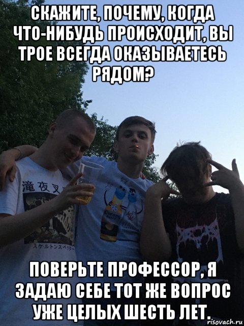 скажите, почему, когда что-нибудь происходит, вы трое всегда оказываетесь рядом? поверьте профессор, я задаю себе тот же вопрос уже целых шесть лет., Мем А