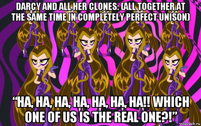 darcy and all her clones: (all together at the same time in completely perfect unison) “ha, ha, ha, ha, ha, ha, ha!! which one of us is the real one?!”